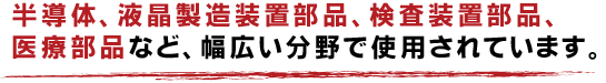 半導体、液晶製造装置部品、検査装置部品、医療部品など、幅広い分野で使用されています。